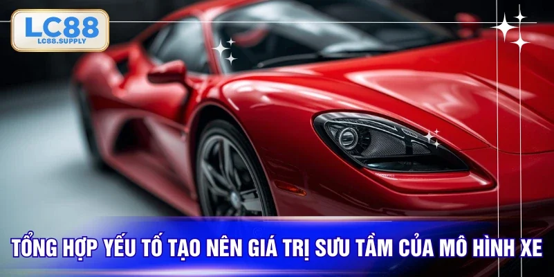 Tổng hợp yếu tố tạo nên giá trị sưu tầm của mô hình xe